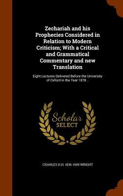 Zechariah and his Prophecies Considered in Relation to Modern Criticism; With a Critical and Grammatical Commentary and new Translation: Eight Lecture by Wright, Charles H. H. 1836-1909