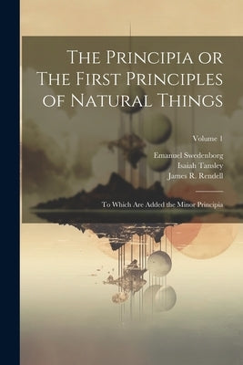 The Principia or The First Principles of Natural Things: To Which Are Added the Minor Principia; Volume 1 by Swedenborg, Emanuel 1688-1772