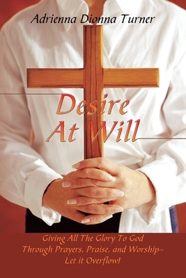 Desire at Will: Giving All the Glory to God Through Prayers, Praise, and Worship--Let It Overflow! by Turner, Adrienna Dionna