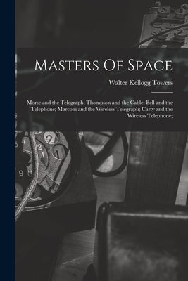 Masters Of Space: Morse and the Telegraph; Thompson and the Cable; Bell and the Telephone; Marconi and the Wireless Telegraph; Carty and by Towers, Walter Kellogg 1888-