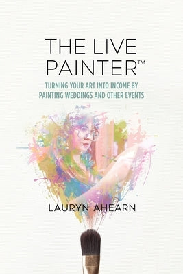 The Live Painter: Turning Your Art Into Income by Painting Weddings and Other Events by Ahearn, Lauryn