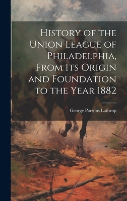 History of the Union League of Philadelphia, From its Origin and Foundation to the Year 1882 by Lathrop, George Parsons