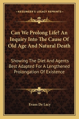 Can We Prolong Life? An Inquiry Into The Cause Of Old Age And Natural Death: Showing The Diet And Agents Best Adapted For A Lengthened Prolongation Of by De Lacy, Evans Charles W.