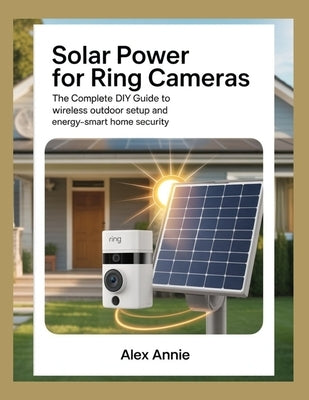 Solar Power for Ring Cameras: The Complete DIY Guide to Wireless Outdoor Setup and Energy-Smart Home Security by Annie, Alex