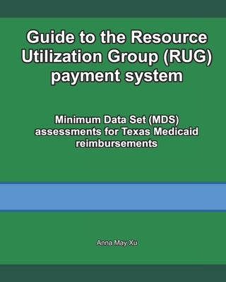 Guide to the Resource Utilization Group (RUG) payment system: Minimum Data Set (MDS) assessments for Texas Medicaid reimbursements by Xu, Anna May