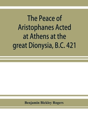 The Peace of Aristophanes. Acted at Athens at the great Dionysia, B.C. 421 by Bickley Rogers, Benjamin