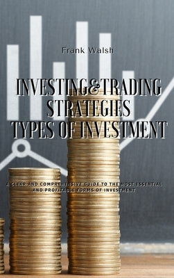 Investing and Trading Strategies - Types of Investment: A clear and comprehensive guide to the most essential and profitable forms of investment by Walsh, Frank