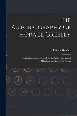 The Autobiography of Horace Greeley: Or, Recollections of a Busy Life: To Which Are Added Miscellaneous Essays and Papers by Greeley, Horace