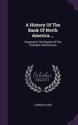 A History Of The Bank Of North America ...: Prepared At The Request Of The President And Directors by Lewis, Lawrence