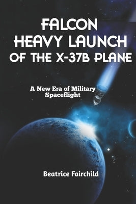 Falcon Heavy Launch of the X-37B Plane: A New Era of Military Spaceflight by Fairchild, Beatrice