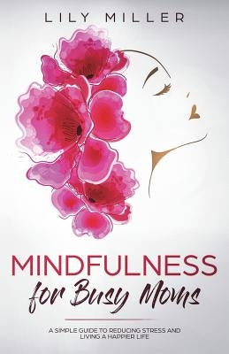 Mindfulness for Busy Moms: A Simple Guide to Reducing Stress and Living a Happier Life by Miller, Lily