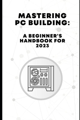 Mastering PC Building: A Beginner's Handbook for 2023 by Pelayo, Ross