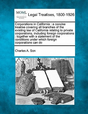 Corporations in California: a concise treatise covering all branches of the existing law of California relating to private corporations, including by Son, Charles A.