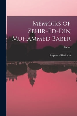Memoirs of Zehir-Ed-Din Muhammed Baber: Emperor of Hindustan by Babur