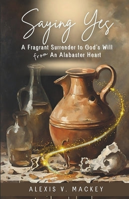 Saying Yes: A Fragrant Surrender to God's Will from An Alabaster Heart by Mackey, Alexis V.
