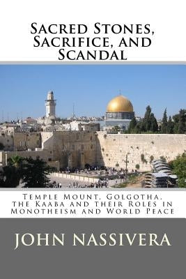 Sacred Stones, Sacrifice, and Scandal: Temple Mount, Golgotha, the Kaaba and their Roles in Monotheism and World Peace by Nassivera, John
