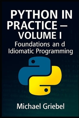 Python in Practice - Volume I Foundations and Idiomatic Programming: Mastering Core Syntax, Language Semantics, and Pythonic Thinking for Scalable App by Griebel, Michael