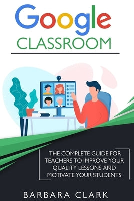 Google Classroom: The Complete Guide for Teachers to Improve the Quality of your Lessons and Motivate your Students by Clark, Barbara
