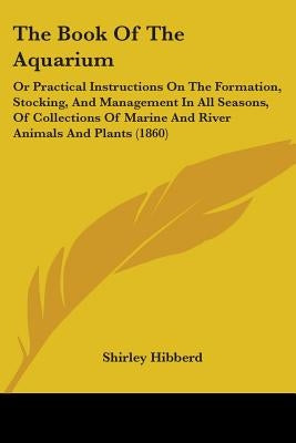 The Book Of The Aquarium: Or Practical Instructions On The Formation, Stocking, And Management In All Seasons, Of Collections Of Marine And Rive by Hibberd, Shirley