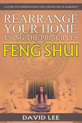 Rearrange Your Home Using the Principles of Feng Shui: A Guide to Understanding the Chinese Art of Harmony by Lee, David