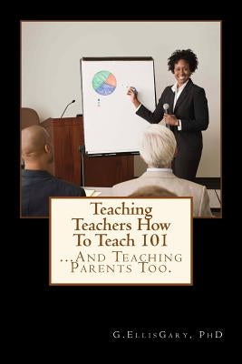 Teaching Teachers How To Teach 101: ... And Teaching Parents Too by Gary, G. Ellis