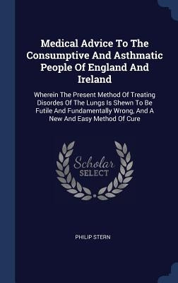 Medical Advice To The Consumptive And Asthmatic People Of England And Ireland: Wherein The Present Method Of Treating Disordes Of The Lungs Is Shewn T by Stern, Philip