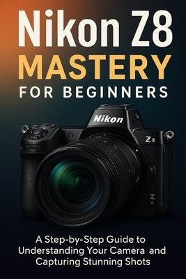 Nikon Z8 Mastery For Beginners: The Complete User's Guide to Mastering Every Feature, Setting and Shooting Mode by Adewusi, Faith A.