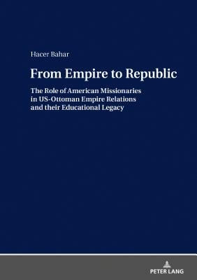 From Empire to Republic: The Role of American Missionaries in Us-Ottoman Empire Relations and Their Educational Legacy by Bahar, Hacer