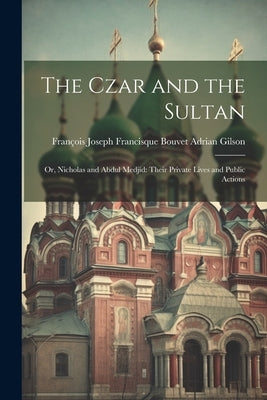 The Czar and the Sultan: Or, Nicholas and Abdul Medjid: Their Private Lives and Public Actions by Gilson, François Joseph Francisque Bouv