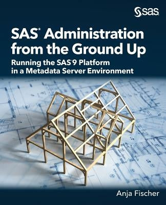 SAS Administration from the Ground Up: Running the SAS9 Platform in a Metadata Server Environment by Fischer, Anja
