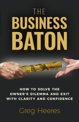 The Business Baton: How to Solve the Owner's Dilemma and Exit with Clarity and Confidence by Heeres, Greg