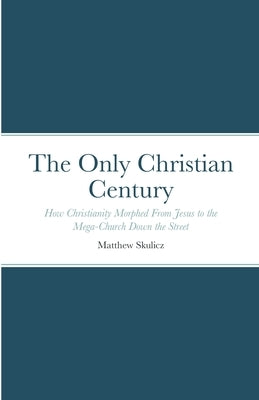 The Only Christian Century: How Christianity Morphed From Jesus to the Mega-Church Down the Street by Skulicz, Matthew