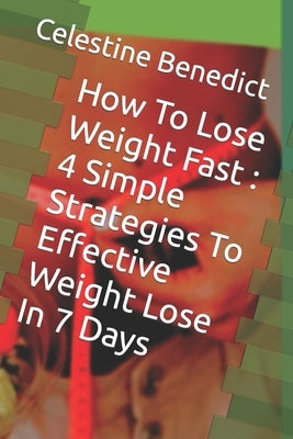 How To Lose Weight Fast: 4 Simple Strategies To Effective Weight Lose In 7 Days by Benedict, Celestine