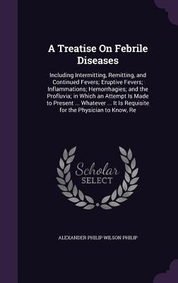 A Treatise On Febrile Diseases: Including Intermitting, Remitting, and Continued Fevers; Eruptive Fevers; Inflammations; Hemorrhagies; and the Profluv by Philip, Alexander Philip Wilson