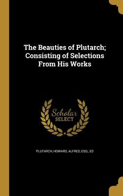 The Beauties of Plutarch; Consisting of Selections From His Works by Plutarch
