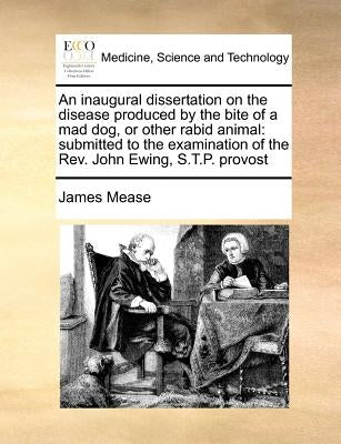 An inaugural dissertation on the disease produced by the bite of a mad dog, or other rabid animal: submitted to the examination of the Rev. John Ewing by Mease, James