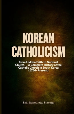 Korean Catholicism: From Hidden Faith to National Church - A Complete History of the Catholic Church in South Korea (1784-Present) by Stevens, Sis Benedicta