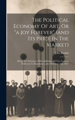The Political Economy Of Art, Or "a Joy Forever" (and Its Price In The Market): Being The Substance, With Additions, Of Two Lectures Delivered At Manc by Ruskin, John