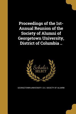 Proceedings of the 1st- Annual Reunion of the Society of Alumni of Georgetown University, District of Columbia .. by Georgetown University D. C. Society of a