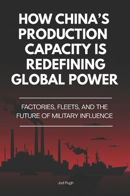 How China's Production Capacity Is Redefining Global Power: Factories, Fleets, and the Future of Military Influence by Pugh, Jod
