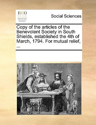 Copy of the Articles of the Benevolent Society in South Shields, Established the 4th of March, 1794. for Mutual Relief, ... by Multiple Contributors