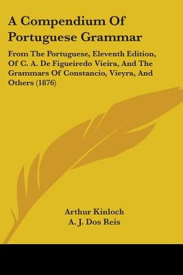 A Compendium Of Portuguese Grammar: From The Portuguese, Eleventh Edition, Of C. A. De Figueiredo Vieira, And The Grammars Of Constancio, Vieyra, And by Kinloch, Arthur