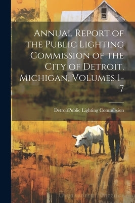 Annual Report of the Public Lighting Commission of the City of Detroit, Michigan, Volumes 1-7 by Detroit (Mich ) Public Lighting Comm