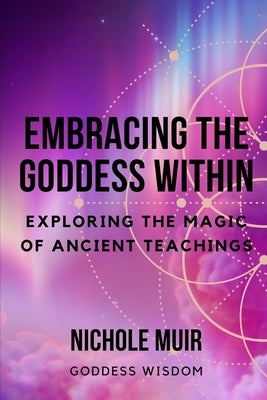 Embracing the Goddess Within: Exploring the Magic of Ancient Teachings by Goddess Wisdom, Nichole Muir
