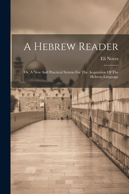 A Hebrew Reader: Or, A New And Practical System For The Acquisition Of The Hebrew Language by Noyes, Eli