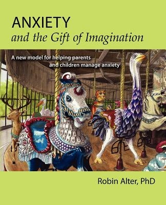 Anxiety and the Gift of Imagination: A new model for helping parents and children manage anxiety by Alter Phd, Robin