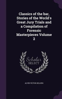 Classics of the bar, Stories of the World's Great Jury Trials and a Compilation of Forensic Masterpieces Volume 2 by Sellers, Alvin Victor