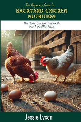 The Beginners Guide To Backyard Chicken Nutrition: The Home Chicken Feed Guide For a Healthy Flock by Lyson, Jessie