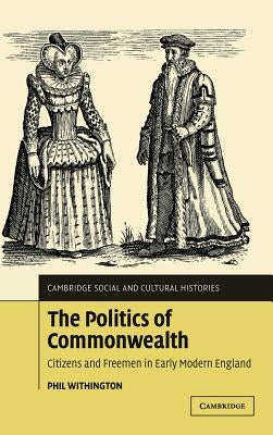 The Politics of Commonwealth: Citizens and Freemen in Early Modern England by Withington, Phil