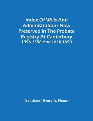 Index Of Wills And Administrations Now Preserved In The Probate Registry At Canterbury 1396-1558 And 1640-1650 by R. Plomer, Henry